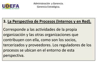 Administración y Gerencia.
Gerencia Estratégica.
3. La Perspectiva de Procesos (Internos y en Red).
Corresponde a las actividades de la propia
organización y las otras organizaciones que
contribuyen con ella, como son los socios,
tercerizados y proveedores. Los reguladores de los
procesos se ubican en el entorno de esta
perspectiva.
 