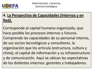 Administración y Gerencia.
Gerencia Estratégica.
4. La Perspectiva de Capacidades (Internas y en
Red).
Corresponde al capital humano organizado, que
hace posible los procesos internos y futuros.
Comprende las capacidades de su personal interno,
de sus socios tecnológicos y consultores, la
organización que los articula (estructura, cultura y
clima), el capital de información y su infraestructura
y de comunicación. Aquí se ubican las expectativas
de los dolientes internos: gerentes y trabajadores.
 