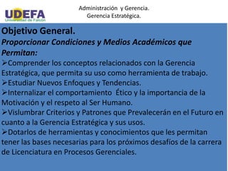 Administración y Gerencia.
Gerencia Estratégica.
Objetivo General.
Proporcionar Condiciones y Medios Académicos que
Permitan:
Comprender los conceptos relacionados con la Gerencia
Estratégica, que permita su uso como herramienta de trabajo.
Estudiar Nuevos Enfoques y Tendencias.
Internalizar el comportamiento Ético y la importancia de la
Motivación y el respeto al Ser Humano.
Vislumbrar Criterios y Patrones que Prevalecerán en el Futuro en
cuanto a la Gerencia Estratégica y sus usos.
Dotarlos de herramientas y conocimientos que les permitan
tener las bases necesarias para los próximos desafíos de la carrera
de Licenciatura en Procesos Gerenciales.
 