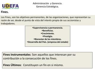Administración y Gerencia.
Gerencia Estratégica.
Fines.
Los Fines, son los objetivos permanentes, de las organizaciones, que representan su
razón de ser, desde el punto de vista del interés propio de sus accionistas y
trabajadores.
Supervivencia o permanencia.
Beneficios.
Crecimiento.
Prestigio.
Bienestar de los miembros.
Desarrollo del País. (empresa del estado)
Fines Instrumentales: Son aquellos que interesan por su
contribución a la consecución de los fines.
Fines Últimos: Constituyen un fin en si mismo.
 
