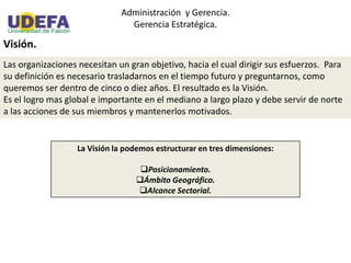 Administración y Gerencia.
Gerencia Estratégica.
Visión.
Las organizaciones necesitan un gran objetivo, hacia el cual dirigir sus esfuerzos. Para
su definición es necesario trasladarnos en el tiempo futuro y preguntarnos, como
queremos ser dentro de cinco o diez años. El resultado es la Visión.
Es el logro mas global e importante en el mediano a largo plazo y debe servir de norte
a las acciones de sus miembros y mantenerlos motivados.
La Visión la podemos estructurar en tres dimensiones:
Posicionamiento.
Ámbito Geográfico.
Alcance Sectorial.
 