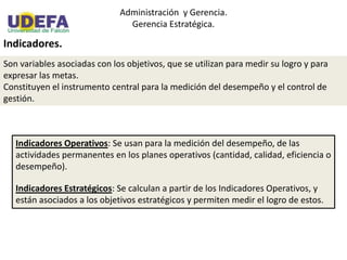 Administración y Gerencia.
Gerencia Estratégica.
Indicadores.
Son variables asociadas con los objetivos, que se utilizan para medir su logro y para
expresar las metas.
Constituyen el instrumento central para la medición del desempeño y el control de
gestión.
Indicadores Operativos: Se usan para la medición del desempeño, de las
actividades permanentes en los planes operativos (cantidad, calidad, eficiencia o
desempeño).
Indicadores Estratégicos: Se calculan a partir de los Indicadores Operativos, y
están asociados a los objetivos estratégicos y permiten medir el logro de estos.
 