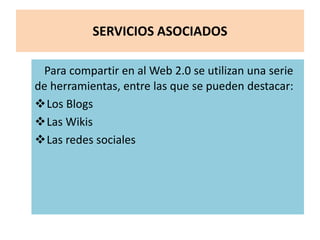 SERVICIOS ASOCIADOS
Para compartir en al Web 2.0 se utilizan una serie
de herramientas, entre las que se pueden destacar:
Los Blogs
Las Wikis
Las redes sociales
 