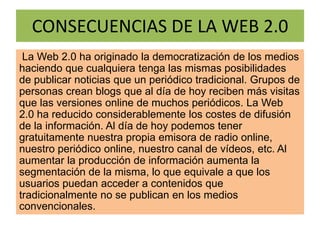 CONSECUENCIAS DE LA WEB 2.0
La Web 2.0 ha originado la democratización de los medios
haciendo que cualquiera tenga las mismas posibilidades
de publicar noticias que un periódico tradicional. Grupos de
personas crean blogs que al día de hoy reciben más visitas
que las versiones online de muchos periódicos. La Web
2.0 ha reducido considerablemente los costes de difusión
de la información. Al día de hoy podemos tener
gratuitamente nuestra propia emisora de radio online,
nuestro periódico online, nuestro canal de vídeos, etc. Al
aumentar la producción de información aumenta la
segmentación de la misma, lo que equivale a que los
usuarios puedan acceder a contenidos que
tradicionalmente no se publican en los medios
convencionales.
 