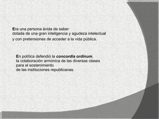 E ra una persona ávida de saber dotada de una gran inteligencia y agudeza intelectual  y con pretensiones de acceder a la vida pública.   E n política defendió la  concordia ordinum , la colaboración armónica de las diversas clases para el sostenimiento  de las instituciones republicanas.  