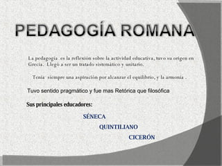 La pedagogía  es la reflexión sobre la actividad educativa, tuvo su origen en  Grecia.  Llegó a ser un tratado sistemático y unitario. Tenia  siempre una aspiración por alcanzar el equilibrio, y la armonía . Sus principales educadores:  SÉNECA QUINTILIANO CICERÓN Tuvo sentido pragmático y fue mas Retórica que filosófica 