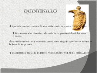 Ejerció la enseñanza durante 20 años  en la cátedra de retórica Griega y Latina  Recomendó  a los educadores el estudio de las peculiaridades de los niños y jóvenes  desarrolló una brillante y reconocida carrera como abogado y profesor de retórica en la Roma de Vespasiano. ESCRIBIO EL PRIMER  ESTUDIO PSICOLÓGICO SOBRE EL EDUCADOR  