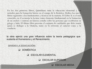 En los dos primeros libros, Quintiliano trata la educación elemental y los métodos para la formación básica en el campo de la Retórica. Dedica los nueve libros siguientes a los fundamentos y técnicas de la oratoria. El Libro X es el más conocido; en él aconseja la lectura como elemento fundamental en la formación de un orador y contiene un famoso estudio sobre las personas que escribieron en griego y latín. El último libro presenta el conjunto de cualidades que debe reunir quien se dedique a la Oratoria, tanto en lo referente al carácter como a la conducta. la obra ejerci ó  una gran influencia sobre la teor í a pedag ó gica que sustenta el Humanismo y el Renacimiento. DOMÉSTICA ESCOLAR ELEMENTAL ESCOLAR MEDIA ESCOLAR SUPERIOR 