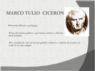 Pensador filósofo y pedagogo  Deseaba formar políticos  que fueran oradores y filósofo dentro de un estado  Ideal mundial. Es considerado  uno de los mas grandes retóricos y estilistas de la prosa en  Latín de la roma antigua  