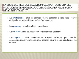 LA SOCIEDAD INCAICA ESTABA DOMINADA POR LA FIGURA DEL 
INCA, QUE SE VENERABA COMO UN DIOS A QUIEN NADIE PODÍA 
MIRAR DIRECTAMENTE. 
La aristocracia - eran los grandes señores cercanos al Inca entre los que 
designaba los jefes militares y altos funcionarios. 
Los amautas - eran los sabios y sacerdotes. 
Los curacas - eran los jefes de los territorios conquistados. 
Los ayllus - eran comunidades tribales formadas por familias 
consanguíneas, cuyos integrantes se casaban entre sí y eran regidas por los 
curacas. 
 