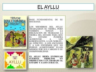 EL AYLLU 
BASE FUNDAMENTAL DE SU 
SOCIEDAD. 
LOS MIEMBROS DEL AYLLU 
TRABAJABAN SU TIERRA, PERO 
TAMBIÉN TENÍAN LA 
OBLIGACIÓN DE TRABAJAR LA 
TIERRA DEL ESTADO PARA QUE 
EL ESTADO PUDIERA 
ALIMENTAR A LOS 
GOBERNANTES, A LOS NOBLES , 
AL EJÉRCITO , A LOS ANCIANOS 
Y A LOS ENFERMOS QUE NO 
PODÍAN ALIMENTARSE ELLOS 
MISMOS POR SUS CARGOS O SU 
INDISPONIBLIDAD. 
EL AYLLU DEBÍA ENTREGAR 
FUERTES TRIBUTOS EN 
PRODUCTOS Y EN TRABAJO AL 
ESTADO YA LOS CURACAS. 
 