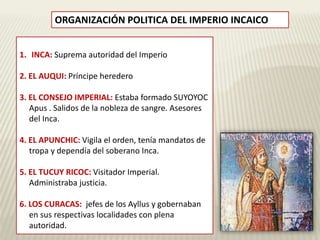 ORGANIZACIÓN POLITICA DEL IMPERIO INCAICO 
1. INCA: Suprema autoridad del Imperio 
2. EL AUQUI: Príncipe heredero 
3. EL CONSEJO IMPERIAL: Estaba formado SUYOYOC 
Apus . Salidos de la nobleza de sangre. Asesores 
del Inca. 
4. EL APUNCHIC: Vigila el orden, tenía mandatos de 
tropa y dependía del soberano Inca. 
5. EL TUCUY RICOC: Visitador Imperial. 
Administraba justicia. 
6. LOS CURACAS: jefes de los Ayllus y gobernaban 
en sus respectivas localidades con plena 
autoridad. 
 