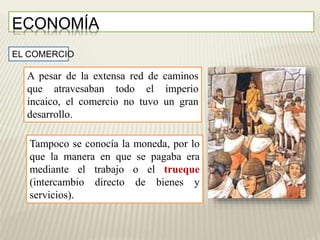 ECONOMÍA 
EL COMERCIO 
A pesar de la extensa red de caminos 
que atravesaban todo el imperio 
incaico, el comercio no tuvo un gran 
desarrollo. 
Tampoco se conocía la moneda, por lo 
que la manera en que se pagaba era 
mediante el trabajo o el trueque 
(intercambio directo de bienes y 
servicios). 
 