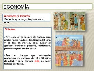 ECONOMÍA 
Impuestos y Tributos 
•Se tenía que pagar impuestos al 
Inca 
Tributos 
 Consistió en la entrega de trabajo para 
poder hacer producir las tierras del Inca 
y de los sacerdotes, para cuidar al 
ganado, construir puentes, carreteras, 
palacios o para cuidar pasto. 
 Fue un trabajo que solamente 
realizaban los varones de 18 a 50 años 
de edad, y se le llamaba mita, es decir 
trabajo por turno. 
 