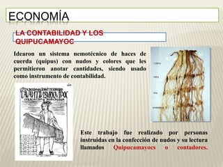 LA CONTABILIDAD Y LOS 
QUIPUCAMAYOC 
Este trabajo fue realizado por personas 
instruidas en la confección de nudos y su lectura 
llamados Quipucamayocs o contadores. 
ECONOMÍA 
Idearon un sistema nemotécnico de haces de 
cuerda (quipus) con nudos y colores que les 
permitieron anotar cantidades, siendo usado 
como instrumento de contabilidad. 
 