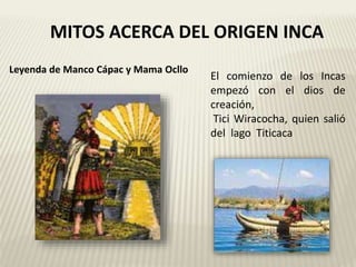 MITOS ACERCA DEL ORIGEN INCA 
El comienzo de los Incas 
empezó con el dios de 
creación, 
Tici Wiracocha, quien salió 
del lago Titicaca 
Leyenda de Manco Cápac y Mama Ocllo 
 