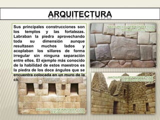 ARQUITECTURA 
Sus principales construcciones son 
los templos y las fortalezas. 
Labraban la piedra aprovechando 
toda su dimensión aunque 
resultasen muchos lados y 
acoplaban los sillares de forma 
irregular sin ninguna separación 
entre ellos. El ejemplo más conocido 
de la habilidad de estos maestros es 
la piedra de los doce ángulos que se 
encuentra colocada en un muro de la 
ciudad de Cuzco. 
 