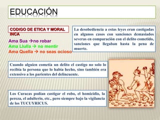 EDUCACIÓN 
CODIGO DE ETICA Y MORAL 
INCA 
Ama Sua no robar 
Ama Llulla  no mentir 
Ama Quella  no seas ocioso 
La desobediencia a estas leyes eran castigadas 
en algunos casos con sanciones demasiados 
severas en comparación con el delito cometido, 
sanciones que llegaban hasta la pena de 
muerte. 
Cuando alguien cometía un delito el castigo no solo lo 
recibía la persona que lo había hecho, sino también era 
extensivo a los parientes del delincuente. 
Los Curacas podían castigar el robo, el homicidio, la 
pereza, el adulterio, etc., pero siempre bajo la vigilancia 
de los TUCUYRICUS. 
 