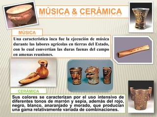 MÚSICA & CERÁMICA 
MÚSICA 
Una característica inca fue la ejecución de música 
durante las labores agrícolas en tierras del Estado, 
con lo cual convertían las duras faenas del campo 
en amenas reuniones. 
CERÁMICA 
Sus colores se caracterizan por el uso intensivo de 
diferentes tonos de marrón y sepia, además del rojo, 
negro, blanco, anaranjado y morado, que producían 
una gama relativamente variada de combinaciones. 
 