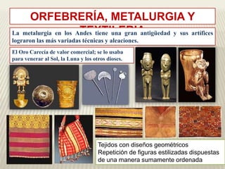 ORFEBRERÍA, METALURGIA Y 
La metalurgia en los AnTdEes XtieTneIuLnaEgRranIAantigüedad y sus artífices 
lograron las más variadas técnicas y aleaciones. 
El Oro Carecía de valor comercial; se lo usaba 
para venerar al Sol, la Luna y los otros dioses. 
Tejidos con diseños geométricos 
Repetición de figuras estilizadas dispuestas 
de una manera sumamente ordenada 
 