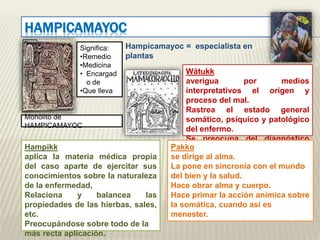 HAMPICAMAYOC 
Significa: 
•Remedio 
•Medicina 
• Encargad 
o de 
•Que lleva 
Monolito de 
HAMPICAMAYOC 
Hampicamayoc = especialista en 
plantas 
Wátukk 
averigua por medios 
interpretativos el origen y 
proceso del mal. 
Rastrea el estado general 
somático, psíquico y patológico 
del enfermo. 
Se preocupa del diagnóstico 
Hampikk más preciso. 
aplica la materia médica propia 
del caso aparte de ejercitar sus 
conocimientos sobre la naturaleza 
de la enfermedad, 
Relaciona y balancea las 
propiedades de las hierbas, sales, 
etc. 
Preocupándose sobre todo de la 
más recta aplicación. 
Pakko 
se dirige al alma. 
La pone en sincronía con el mundo 
del bien y la salud. 
Hace obrar alma y cuerpo. 
Hace primar la acción anímica sobre 
la somática, cuando así es 
menester. 
 