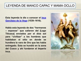 LEYENDA DE MANCO CAPAC Y MAMA OCLLO 
Esta leyenda la dio a conocer el Inca 
Garcilaso de la Vega (1539–1616). 
Habla esta leyenda de dos “hermanos 
– esposos” que salieron del [Lago 
Titicaca] enviados por el dios sol 
para “civilizar” a los hombres que 
habitaban el sitio en donde se 
hundiera la vara de Oro que les había 
entregado. Esta se hundió en la zona 
del Cusco y ahí fundaron el Imperio 
Inca. 
 