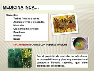 MEDICINA INCA… 
Elementos 
Yerbas frescas y secas 
Animales vivos y disecados 
Minerales 
Oraciones misteriosas 
Canciones 
Música 
Danza 
TRATAMIENTO: PLANTAS CON PODERES MAGICOS 
Con el propósito de controlar las infecciones, 
se usaban bálsamos y plantas que contenían el 
compuesto llamado saponina, que tiene 
propiedades antisépticas. 
 