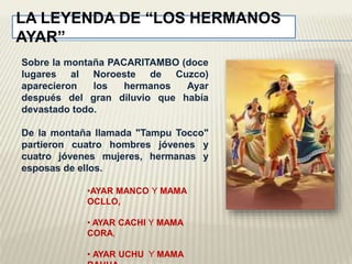 LA LEYENDA DE “LOS HERMANOS 
AYAR” 
Sobre la montaña PACARITAMBO (doce 
lugares al Noroeste de Cuzco) 
aparecieron los hermanos Ayar 
después del gran diluvio que había 
devastado todo. 
De la montaña llamada "Tampu Tocco" 
partieron cuatro hombres jóvenes y 
cuatro jóvenes mujeres, hermanas y 
esposas de ellos. 
•AYAR MANCO Y MAMA 
OCLLO, 
• AYAR CACHI Y MAMA 
CORA, 
• AYAR UCHU Y MAMA 
RAHUA 
 