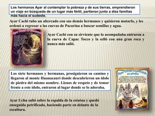 Los hermanos Ayar al contemplar la pobreza y de sus tierras, emprendieron 
un viaje en búsqueda de un lugar más fértil, partieron junto a diez familias 
más hacia el sudeste. 
Ayar Cachi tubo un altercado con sus demás hermanos y quisieron matarlo, y les 
ordenó a regresar a las cuevas de Pacarina a buscar semillas y agua. 
Ayar Cachi con su sirviente que lo acompañaba entraron a 
la cueva de Capac Tocco y la selló con una gran roca y 
nunca más salió. 
Los siete hermanos y hermanas, prosiguieron su camino y 
llegaron al monte Huanacauri donde descubrieron un ídolo 
de piedra del mismo nombre. Llenos de respeto y de temor 
frente a este ídolo, entraron al lugar donde se lo adoraba. 
Ayar Uchu saltó sobre la espalda de la estatua y quedó 
enseguida petrificado, haciendo parte en delante de la 
escultura. 
 