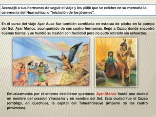 Aconsejó a sus hermanos de seguir el viaje y les pidió que se celebre en su memoria la 
ceremonia del Huarachico, o "iniciación de los jóvenes". 
En el curso del viaje Ayar Auca fue también cambiado en estatua de piedra en la pampa 
del Sol. Ayar Manco, acompañado de sus cuatro hermanas, llegó a Cuzco donde encontró 
buenas tierras, y se hundió su bastón con facilidad pero no pudo retirarlo sin esfuerzos. 
Entusiasmados por el entorno decidieron quedarse. Ayar Manco fundó una ciudad 
en nombre del creador Viracocha y en nombre del Sol. Esta ciudad fue el Cuzco 
(ombligo, en quechua), la capital del Tahuantinsuyo (imperio de las cuatro 
provincias). 
 