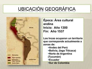 UBICACIÓN GEOGRÁFICA 
Época: Área cultural 
andina 
Inicio: Año 1300 
Fin: Año 1537 
Los Incas ocuparon un territorio 
que corresponde actualmente a 
zonas de: 
Andes del Perú 
Bolivia, (lago Titicaca) 
Norte de Argentina 
(Tucumán) 
Ecuador 
Sur de Colombia 
 
