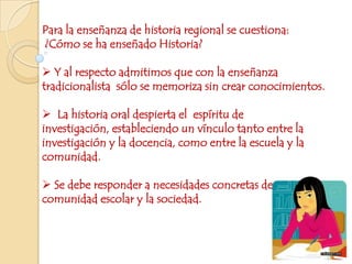 Para la enseñanza de historia regional se cuestiona: ¿Cómo se ha enseñado Historia?    Y al respecto admitimos que con la enseñanza tradicionalista  sólo se memoriza sin crear conocimientos.