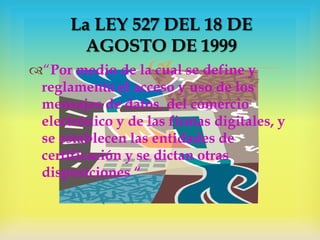La LEY 527 DEL 18 DE
AGOSTO DE 1999



“Por medio de la cual se define y
reglamenta el acceso y uso de los
mensajes de datos, del comercio
electrónico y de las firmas digitales, y
se establecen las entidades de
certificación y se dictan otras
disposiciones “

 