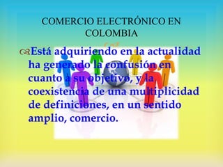COMERCIO ELECTRÓNICO EN
COLOMBIA


Está adquiriendo en la actualidad
ha generado la confusión en
cuanto a su objetivo, y la
coexistencia de una multiplicidad
de definiciones, en un sentido
amplio, comercio.

 