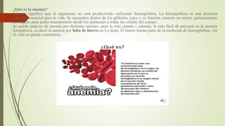 ¿Qué es la anemia?
Anemia significa que el organismo no está produciendo suficiente hemoglobina. La hemoglobina es una proteína
compleja esencial para la vida. Se encuentra dentro de los glóbulos rojos y su función consiste en unirse químicamente
al oxígeno para poder transportarlo desde los pulmones a todas las células del cuerpo.
Se puede padecer de anemia por distintas razones, pero la más común y además, la más fácil de prevenir es la anemia
ferropénica, es decir la anemia por falta de hierro en La dieta. El hierro forma parte de la molécula de hemoglobina, sin
él, ésta no puede construirse.
 