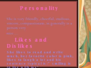 Personality She is very friendly, cheerful, studious, sincere, compassionate, in generally is a person very  nice … Likes and Dislikes She likes to read and write much, her favorite color is pink, likes to laugh a lot and his sentence typical is:” smiling is to live with joy”   