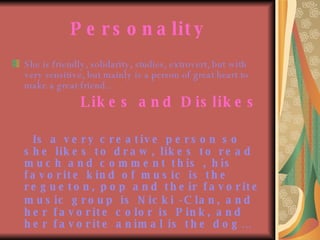 Personality She is friendly, solidarity, studies, extrovert, but with very sensitive, but mainly is a person of great heart to make a great friend.. Likes and Dislikes Is a very creative person so she likes to draw, likes to read much and comment this , his favorite kind of music is the regueton, pop and their favorite music group   is Nicki -Clan, and her favorite color is Pink, and her favorite animal is the dog… 