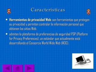 Caracteristicas Herramientas de privacidad Web:  son herramientas que protegen su privacidad y permiten controlar la información personal que obtienen los sitios Web. admiten la plataforma de preferencias de seguridad P3P (Platform for Privacy Preferences), un estándar que actualmente está desarrollando el Consorcio World Wide Web (W3C). 