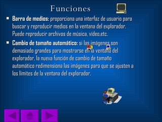 Funciones Barra de medios:  proporciona una interfaz de usuario para buscar y reproducir medios en la ventana del explorador. Puede reproducir archivos de música, vídeo,etc. Cambio de tamaño automático:  si las imágenes son demasiado grandes para mostrarse en la ventana del explorador, la nueva función de cambio de tamaño automático redimensiona las imágenes para que se ajusten a los límites de la ventana del explorador. 