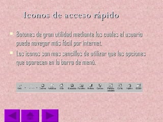 Iconos de acceso rápido Botones de gran utilidad mediante los cuales el usuario puede navegar más fácil por internet. Los iconos son mas sencillos de utilizar que las opciones que aparecen en la barra de menú. 