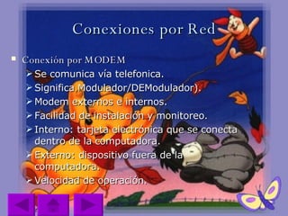 Conexiones por Red Conexión por MODEM Se comunica vía telefonica. Significa Modulador/DEModulador). Modem externos e internos. Facilidad de instalación y monitoreo. Interno: tarjeta electrónica que se conecta dentro de la computadora. Externo: dispositivo fuera de la computadora. Velocidad de operación.  