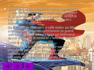 Si no tenemos en nuestro equipo los archivos que necesita el Sistema Operativo instalado para añadir nuevas funciones a las ya implementadas, será preciso disponer del CD-ROM de ese sistema por si nos lo pide el proceso de conexión a Internet.  Una línea dedicada conectada a un cable-módem, que debe estar instalado y configurado correctamente (en general suele bastar introducir el disco o discos que vienen con él, ejecutar el programa de instalación y reiniciar el equipo).  Tarjeta de red Ethernet o conexión USB.  Los datos de alta en Internet, enviados por nuestro proveedor de Internet. Estos datos no son, como en las conexiones de módem y línea telefónica básica, el usuario, contraseña, etc. sino parámetros generales de configuración del protocolo TCP/IP.  