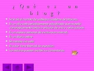 ¿Qué es un blog? Se le da el nombre de weblog o cuaderno de bitácora. Es un sitio web periódicamente actualizado que recopila cronológicamente textos o artículos de uno o varios autores. Es un espacio personal de escritura en internet. Es un diario online. Se maneja vía web. El autor tiene libertad de expresión. Los lectores pueden escribir sus comentarios. 