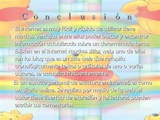 Conclusión El Internet es muy fácil y rápido de utilizar tiene muchas ventajas entre ellas poder buscar y encontrar información actualizado sobre un determinado tema. Existen en el Internet muchos sitios web; uno de ellos son los blog que es  un sitio web que recopila cronológicamente textos o artículos de uno o varios autores, se actualiza frecuentemente. Es un espacio personal de escritura en Internet, es como un diario online. Se realiza por medio de la web ,el autor tiene libertad de expresión y los lectores pueden escribir sus comentarios. 