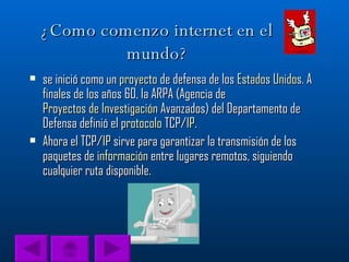 ¿Como comenzo internet en el mundo? se inició como un  proyecto  de defensa de los  Estados Unidos . A finales de los años 60, la ARPA (Agencia de  Proyectos de Investigación  Avanzados) del Departamento de Defensa definió el  protocolo  TCP/ IP .  Ahora el TCP/ IP  sirve para garantizar la transmisión de los paquetes de  información  entre lugares remotos, siguiendo cualquier ruta disponible.  