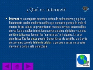 ¿Qué es internet? Internet  es un conjunto de redes, redes de ordenadores y equipos físicamente unidos mediante cables que conectan puntos de todo el mundo. Estos cables se presentan en muchas formas: desde cables de red local a cables telefónicos convencionales, digitales y canales de  fibra óptica  que forman las "carreteras" principales. En esta gigantesca Red los  datos  pueden transmitirse vía satélite, o a través de servicios como la  telefonía celular , o porque a veces no se sabe muy bien a dónde está conectada. 