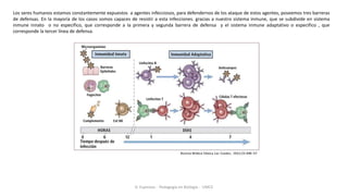 Los seres humanos estamos constantemente expuestos a agentes infecciosos, para defendernos de los ataque de estos agentes, poseemos tres barreras
de defensas. En la mayoría de los casos somos capaces de resistir a esta infecciones. gracias a nuestro sistema inmune, que se subdivide en sistema
inmune innato o no especifico, que corresponde a la primera y segunda barrera de defensa y el sistema inmune adaptativo o especifico , que
corresponde la tercer línea de defensa.
D. Espinoza - Pedagogía en Biología - UMCE
 