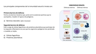 Los principales componentes de la inmunidad natural o innata son:
Primera barrera de defensa
Forma una barrera mecánica que, junto con la sustancias químicas que la
acompañan, impiden el ingreso de patógenos.
a) Barreras naturales: (piel, mucosas)
Segunda barrera de defensa
Está a cargo de células fagocíticas y de proteínas plasmáticas que participan de
la respuesta inflamatoria una vez que los organismo patógenos han penetrado
e invadido un tejido.
a) Células fagocíticas
b) Proteínas plasmáticas
 