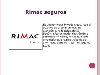 Rímac seguros Es una empresa Privada creada con el objetivo de prestar servicio de atención para la Salud.(EPS) Según la ley de modernización de la seguridad en Salud, indica que todo empleador que realice trabajos de alto riesgo debe contratar un seguro.  SCTR 