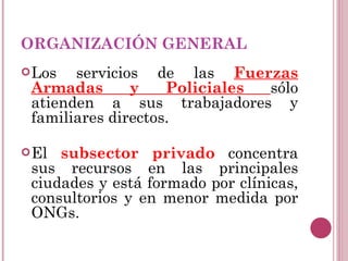 ORGANIZACIÓN GENERAL Los servicios de las  Fuerzas Armadas y Policiales  sólo atienden a sus trabajadores y familiares directos. El  subsector privado   concentra sus recursos en las principales ciudades y está formado por clínicas, consultorios y en menor medida por ONGs.  